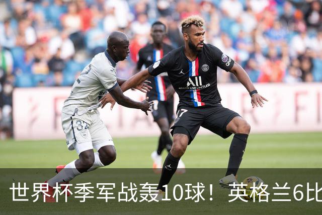 世界杯季军战轰10球！英格兰6比4险胜法国 姆巴佩21球创纪录超梅西