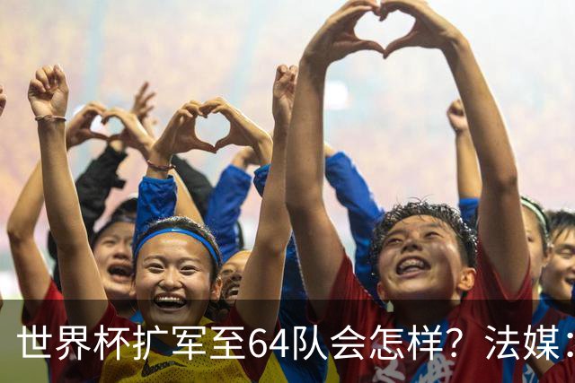 世界杯扩军至64队会怎样？法媒：依然没有中国队