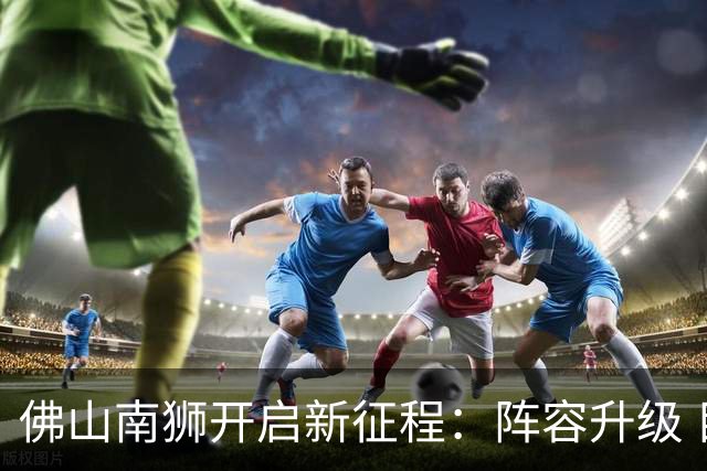 佛山南狮开启新征程：阵容升级 目标中甲前八
