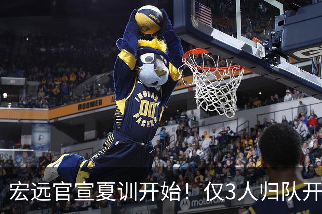 宏远官宣夏训开始！仅3人归队开练，杜锋仍缺席，胡明轩将回归
