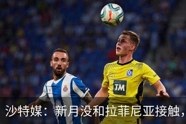 沙特媒：新月没和拉菲尼亚接触，是球员团队在造势争取高薪新合同
