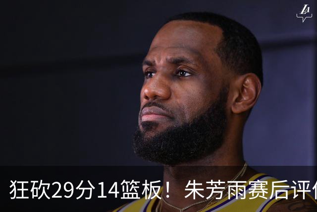 狂砍29分14篮板！朱芳雨赛后评价王哲林，并回应被删微信事件