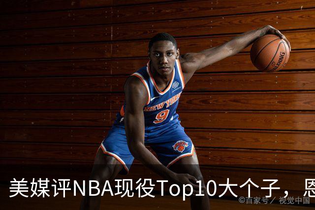 美媒评NBA现役Top10大个子，恩比德第5，约基奇进前3，第1无悬念