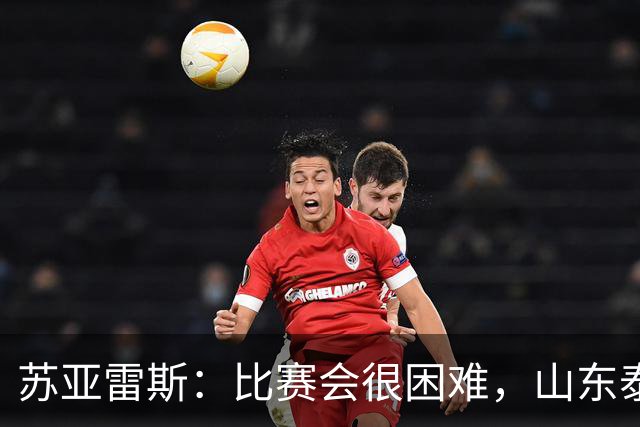 苏亚雷斯：比赛会很困难，山东泰山是中国最出色的球队之一