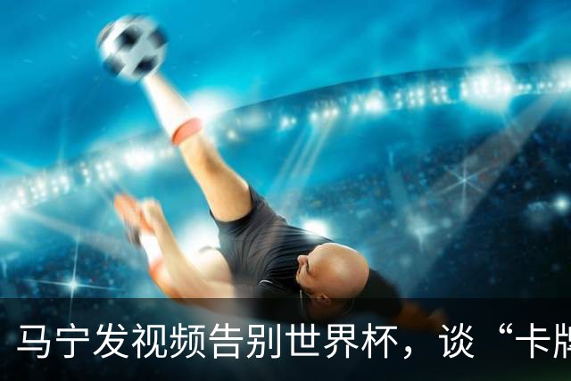 马宁发视频告别世界杯，谈“卡牌大师”称号并感谢球迷：你们让我看到了中国足球最可爱的一面